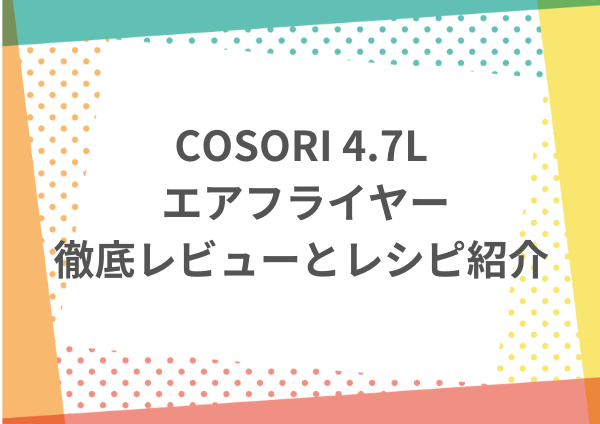 COSORI 4.7L エアフライヤーの徹底レビューとレシピ紹介