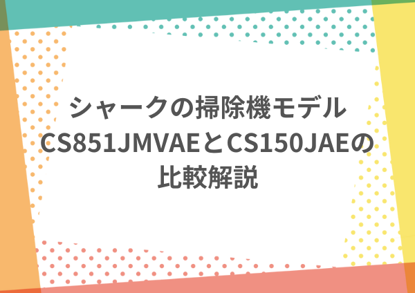 シャークの掃除機モデル、CS851JMVAEとCS150JAEの比較解説